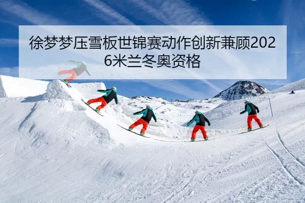 徐梦梦压雪板世锦赛动作创新兼顾2026米兰冬奥资格